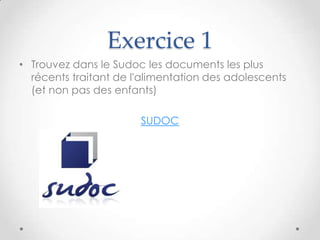 Exercice 1
• Trouvez dans le Sudoc les documents les plus
  récents traitant de l'alimentation des adolescents
  (et non pas des enfants)

                       SUDOC
 