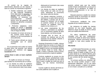 4
El control de la ingesta de
determinados alimentos es otro aspecto a
tener en cuenta. Es importante lo siguiente:
1. Existen sustancias que poseen
un alto potencial cariogénico.
Entre ellas están la sacarosa y la
glucosa. Estos azúcares están
presentes en productos que
presumiblemente contienen
azúcar como las golosinas, pero
también en alimentos envasados
o preparados.
2. Productos pegajosos, como
chicles con azúcar o caramelos
azucarados tipo Sugus, favorecen
más el riesgo de caries.
3. Considerar el número de tomas al
día, durante cuánto tiempo se
realizan y si van acompañadas de
otros alimentos.
4. Tomar azúcar refinado es menos
aconsejable que el azúcar
moreno.
En la promoción de la salud se motiva
el papel activo del paciente, que deberá
preocuparse por mantener una higiene
bucodental óptima.
¿Cómo llevar a cabo un buen cepillado
dental?
El cepillo se tomará con firmeza
para facilitar los movimientos de la muñeca.
a. Los dientes de arriba se cepillarán
por cada una de sus caras desde la
encía (abarcando ésta) hacia abajo,
efectuando el movimiento diez veces
cada dos dientes.
b. Los dientes de abajo se cepillarán
hacia arriba por cada una de sus
caras, efectuando el movimiento
diez veces cada dos dientes.
c. Los dientes anteriores (incisivos y
caninos) en su parte interna (porción
del paladar y porción que da a la
lengua) se "barrerán" con el cepillo
en posición vertical. En sus caras
externas se cepillarán como se
explicó en los incisos a y b.
d. Las caras masticatorias de los
molares y premolares se cepillarán
con un movimiento repetido de atrás
hacia delante, o en forma circular.
e. Enjuagar bien la boca, de lo
contrario los residuos que se has
separado de los dientes volverán a
depositarse sobre éstos.
Sostenga firmemente el cepillo, coloque
las cerdas sobre las encías a un ángulo de
45 grados, gírelo en un movimiento rotatorio
para cepillar la encía y las paredes laterales
de los dientes hasta en borde. Aleje el
cepillo y vuelva a colocarlo contra la encía,
presione suavemente y repita el cepillado.
Continúe cepillando en grupos de dos
dientes hasta limpiar perfectamente todas
las superficies de los dientes que dan hacia
fuera y pase a cepillar las caras que dan al
paladar, con los mismos movimientos
rotatorios.
Cuando cepille los dientes del frente en
sus caras palatinas use el cepillo en
posición vertical para que las cerdas
puedan limpiar correctamente, ya que por la
curvatura de la dentadura, el cepillo no
limpiaría adecuadamente si se usa en
forma horizontal.
Después pasamos a cepillar los molares
inferiores donde el movimiento de rotación
se efectúa de abajo hacia arriba.
Continuamos cepillando las caras
linguales de los molares inferiores.
No olvidemos al cepillar los dientes
inferiores en sus caras linguales, que
debemos ubicar el cepillo en forma vertical
para que cepille adecuadamente.
Por último cepillaremos las caras
oclusales (con las que masticamos),
moviendo el cepillo de atrás hacia delante,
firmemente. Siempre procuremos sostener
el cepillo lo más cerca posible de las
cerdas.
Hilo dental
La Enfermedad Periodontal y la caries
comienzan frecuentemente entre los
dientes, dónde el cepillo no llega, El uso de
la seda dental es un método efectivo para
eliminar la placa dental de estas superficies.
El uso correcto del hilo dental requiere
tiempo y práctica.
La primera semana de utilización del
hilo, las encías pueden sangrar o estar
ligeramente inflamadas. Con el uso diario
sus encías sanarán, y dejarán de sangrar,
si no lo hacen, consulte con su dentista.
 