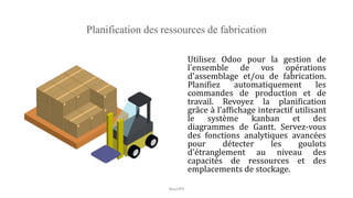 Planification des ressources de fabrication
Utilisez Odoo pour la gestion de
l'ensemble de vos opérations
d'assemblage et/ou de fabrication.
Planifiez automatiquement les
commandes de production et de
travail. Revoyez la planification
grâce à l'affichage interactif utilisant
le système kanban et des
diagrammes de Gantt. Servez-vous
des fonctions analytiques avancées
pour détecter les goulots
d'étranglement au niveau des
capacités de ressources et des
emplacements de stockage.
NouriPH
 