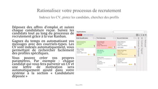 Rationalisez votre processus de recrutement
Indexez les CV, pistez les candidats, cherchez des profils
Déposez des offres d'emploi et suivez
chaque candidature reçue. Suivez les
candidats tout au long du processus de
recrutement grâce à la vue Kanban.
Gagnez du temps en automatisant vos
messages avec des courriels-types. Les
CV sont indexés automatiquement, vous
permettant de rechercher facilement
des profiles spécifiques.
Vous pouvez créer vos propres
paramètres. Par exemple : chaque
candidat qui vous fera parvenir un CV et
une lettre de motivation sera
automatiquement ajouté dans votre
système à la section « Candidature
déposée »
NouriPH
 