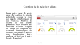 Gestion de la relation client
Gérez votre canal de vente
sans effort. Attirez les clients
potentiels, assurez le suivi
des appels téléphoniques et
des réunions. Analysez la
qualité de vos clients
potentiels pour prendre des
décisions éclairées. Gagnez
du temps en intégrant les
courriers électroniques de
tous vos contacts directement
dans l'application. Votre
mailbox est intégrée à votre
logiciel de gestion!
NouriPH
 