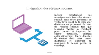 Intégration des réseaux sociaux
Incluez directement les
renseignements issus des réseaux
sociaux dans votre processus de
vente. Tirez profit de la mine d'or
d'information provenant de sites
de réseaux sociaux tels que
LinkedIn, Twitter ou Facebook
pour trouver et importer des
clients potentiels. Chargez
automatiquement leurs données
de contact dans votre carnet
d'adresses et diminuez au
maximum le temps perdu en
encodage.
NouriPH
 