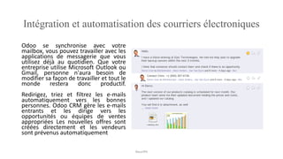 Intégration et automatisation des courriers électroniques
Odoo se synchronise avec votre
mailbox, vous pouvez travailler avec les
applications de messagerie que vous
utilisez déjà au quotidien. Que votre
entreprise utilise Microsoft Outlook ou
Gmail, personne n'aura besoin de
modifier sa façon de travailler et tout le
monde restera donc productif.
Redirigez, triez et filtrez les e-mails
automatiquement vers les bonnes
personnes. Odoo CRM gère les e-mails
entrants et les dirige vers les
opportunités ou équipes de ventes
appropriées Les nouvelles offres sont
créées directement et les vendeurs
sont prévenus automatiquement
NouriPH
 