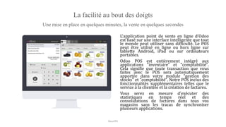 La facilité au bout des doigts
Une mise en place en quelques minutes, la vente en quelques secondes
L'application point de vente en ligne d'Odoo
est basé sur une interface intelligente que tout
le monde peut utiliser sans difficulté. Le POS
peut être utilisé en ligne ou hors ligne sur
tablette Android, iPad ou sur ordinateurs
portables.
Odoo POS est entièrement intégré aux
applications "inventaire" et "comptabilité".
Cela signifie que toute transaction que vous
faites avec le POS sera automatiquement
apportée dans votre module "gestion des
stocks" et "comptabilité". Notre POS inclus des
fonctionnalités supplémentaires telles que le
service à la clientèle et la création de factures.
Vous serez en mesure d'exécuter des
statistiques en temps réel et des
consolidations de factures dans tous vos
magasins sans les tracas de synchroniser
plusieurs applications.
NouriPH
 