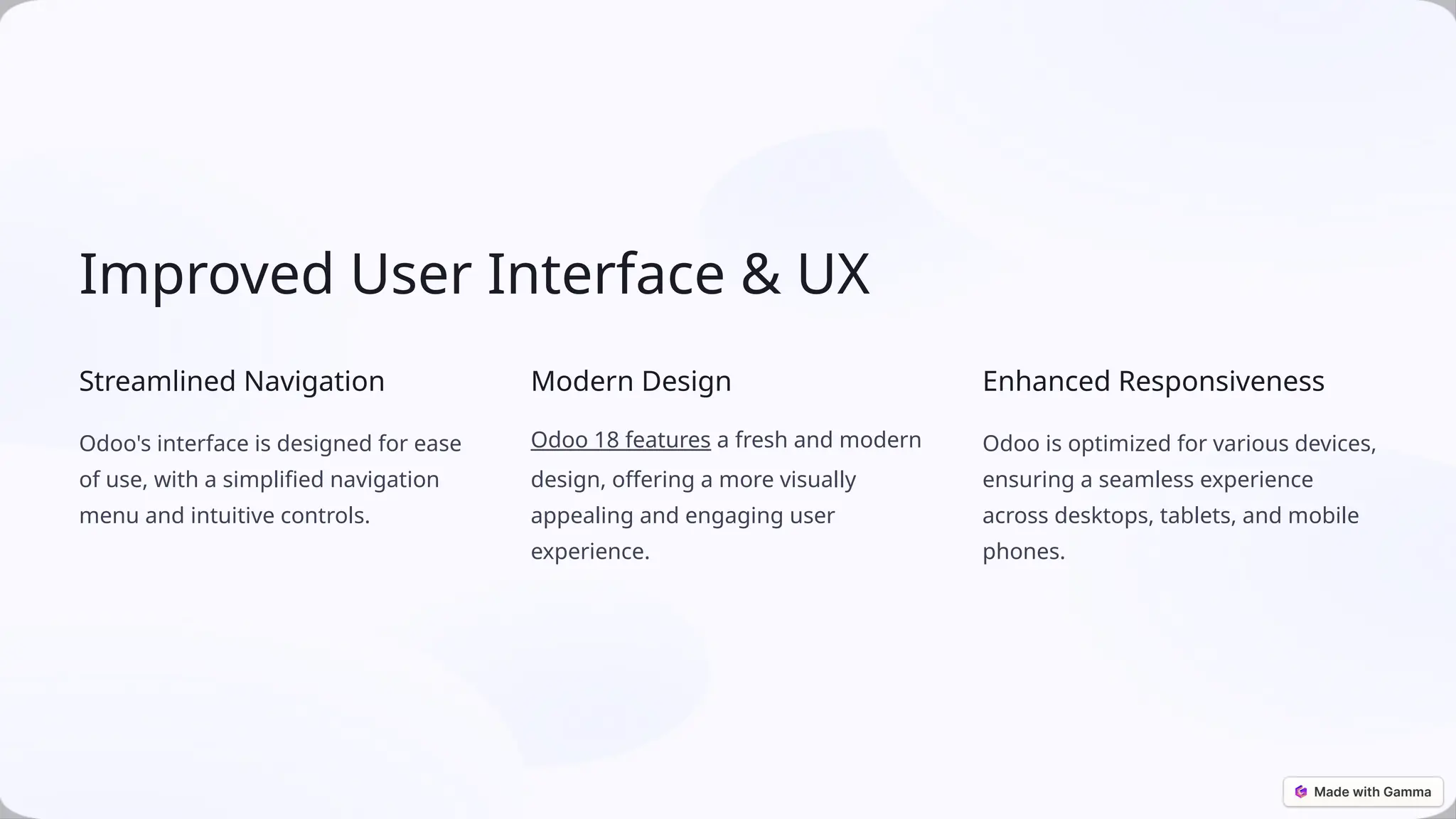 Improved User Interface & UX
Streamlined Navigation
Odoo's interface is designed for ease
of use, with a simplified navigation
menu and intuitive controls.
Modern Design
Odoo 18 features a fresh and modern
design, offering a more visually
appealing and engaging user
experience.
Enhanced Responsiveness
Odoo is optimized for various devices,
ensuring a seamless experience
across desktops, tablets, and mobile
phones.
 