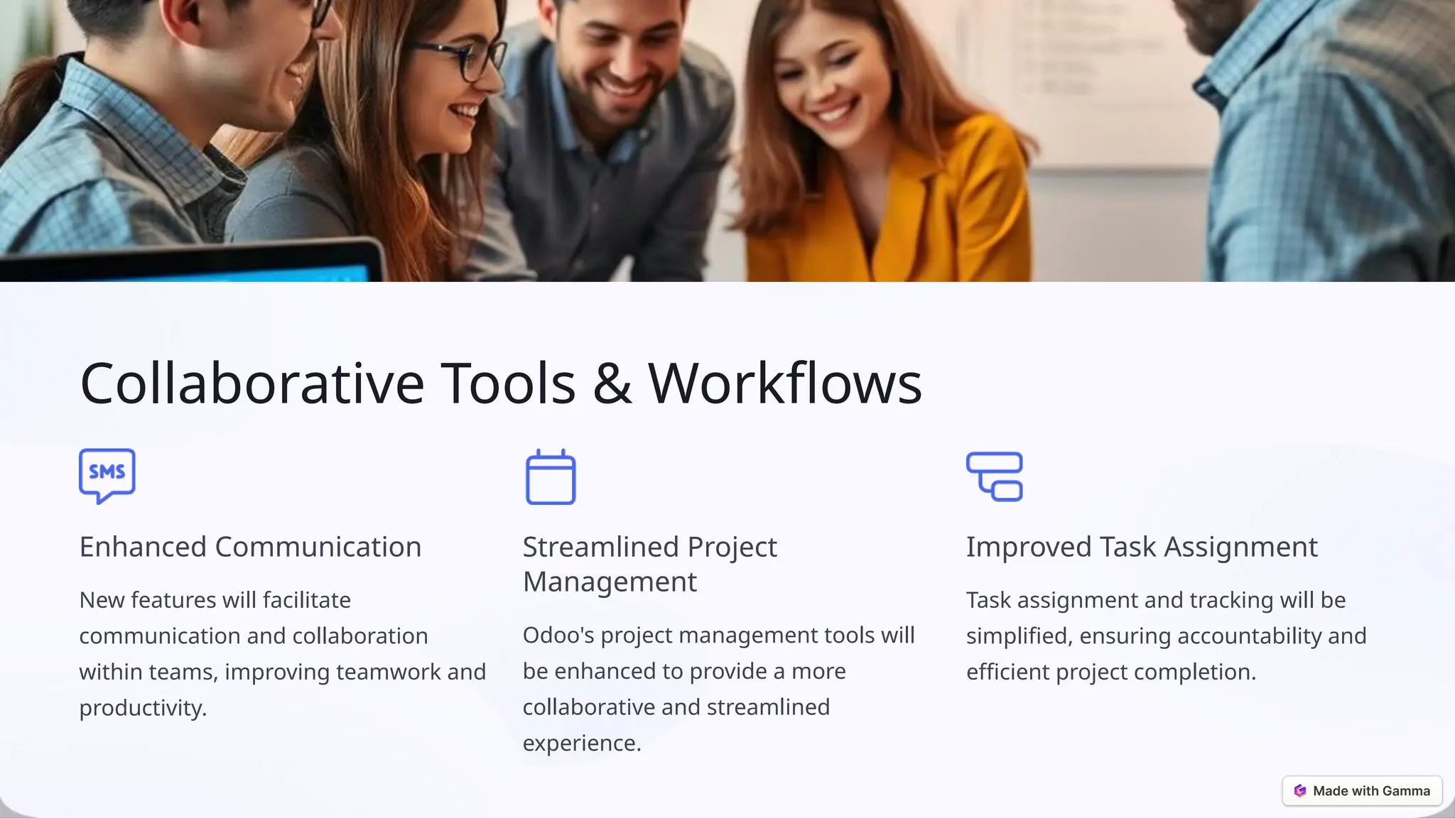 Collaborative Tools & Workflows
Enhanced Communication
New features will facilitate
communication and collaboration
within teams, improving teamwork and
productivity.
Streamlined Project
Management
Odoo's project management tools will
be enhanced to provide a more
collaborative and streamlined
experience.
Improved Task Assignment
Task assignment and tracking will be
simplified, ensuring accountability and
efficient project completion.
 