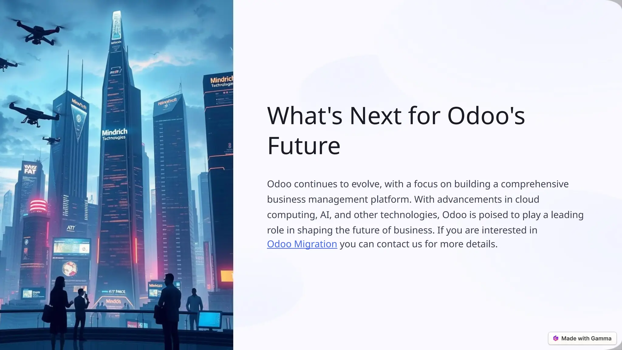 What's Next for Odoo's
Future
Odoo continues to evolve, with a focus on building a comprehensive
business management platform. With advancements in cloud
computing, AI, and other technologies, Odoo is poised to play a leading
role in shaping the future of business. If you are interested in
Odoo Migration you can contact us for more details.
 