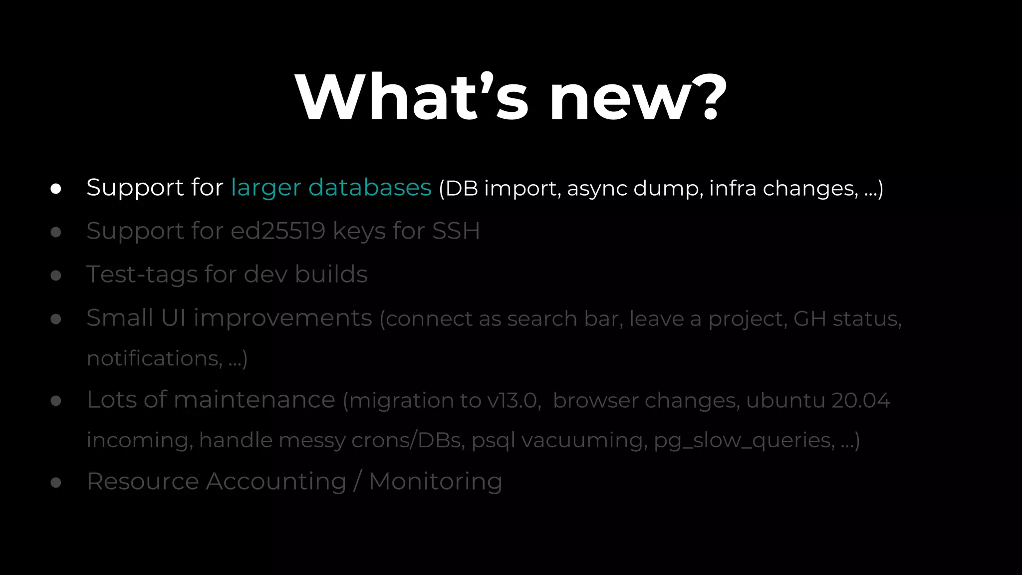 What’s new?
● Support for larger databases (DB import, async dump, infra changes, ...)
● Support for ed25519 keys for SSH
● Test-tags for dev builds
● Small UI improvements (connect as search bar, leave a project, GH status,
notifications, ...)
● Lots of maintenance (migration to v13.0, browser changes, ubuntu 20.04
incoming, handle messy crons/DBs, psql vacuuming, pg_slow_queries, …)
● Resource Accounting / Monitoring
 