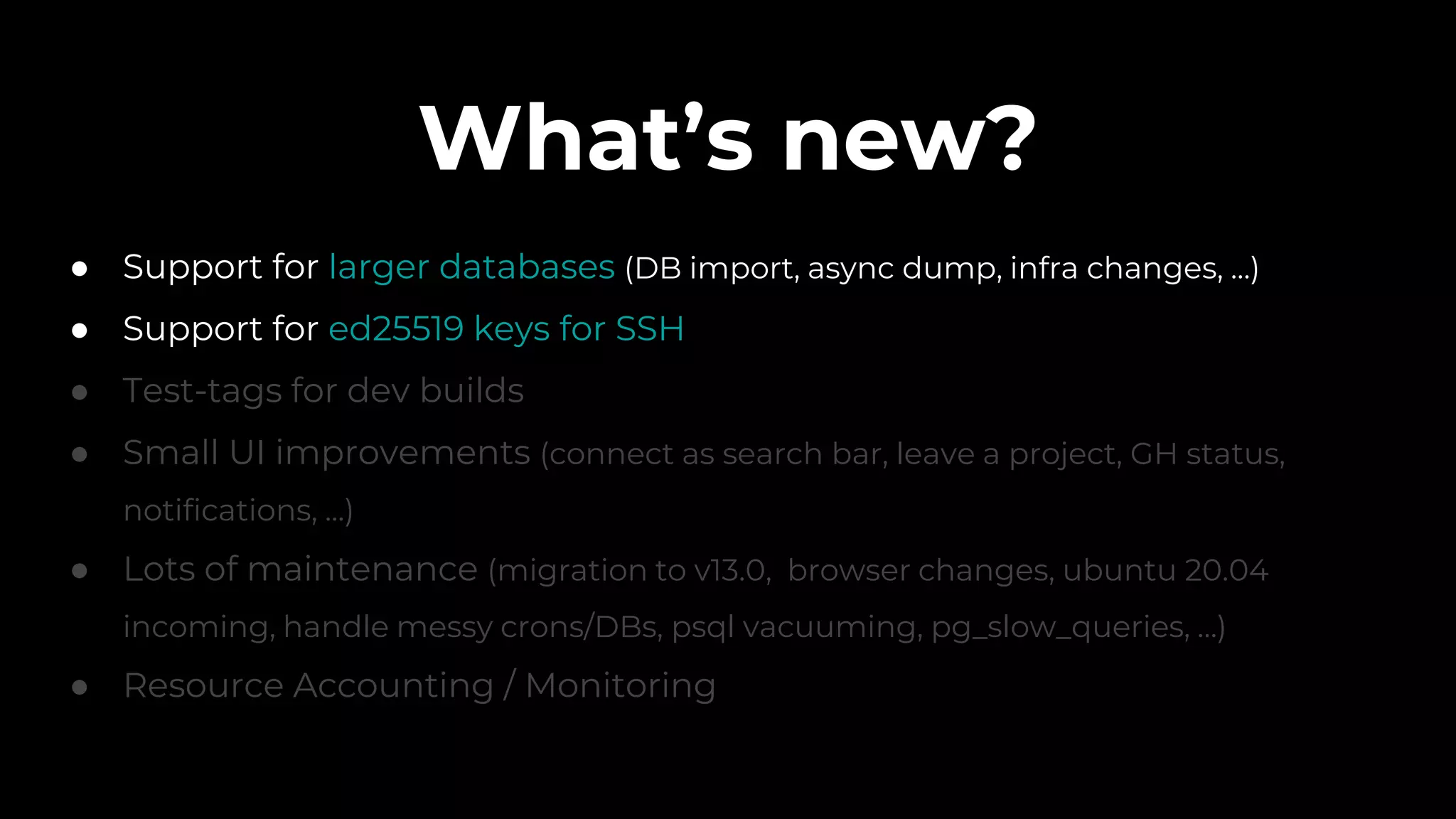 What’s new?
● Support for larger databases (DB import, async dump, infra changes, ...)
● Support for ed25519 keys for SSH
● Test-tags for dev builds
● Small UI improvements (connect as search bar, leave a project, GH status,
notifications, ...)
● Lots of maintenance (migration to v13.0, browser changes, ubuntu 20.04
incoming, handle messy crons/DBs, psql vacuuming, pg_slow_queries, …)
● Resource Accounting / Monitoring
 