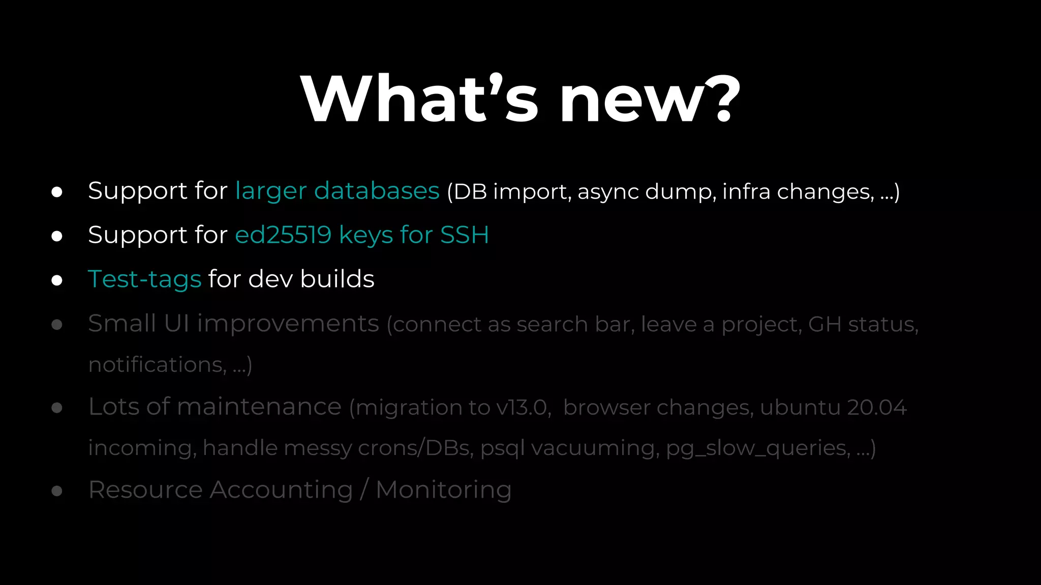 What’s new?
● Support for larger databases (DB import, async dump, infra changes, ...)
● Support for ed25519 keys for SSH
● Test-tags for dev builds
● Small UI improvements (connect as search bar, leave a project, GH status,
notifications, ...)
● Lots of maintenance (migration to v13.0, browser changes, ubuntu 20.04
incoming, handle messy crons/DBs, psql vacuuming, pg_slow_queries, …)
● Resource Accounting / Monitoring
 