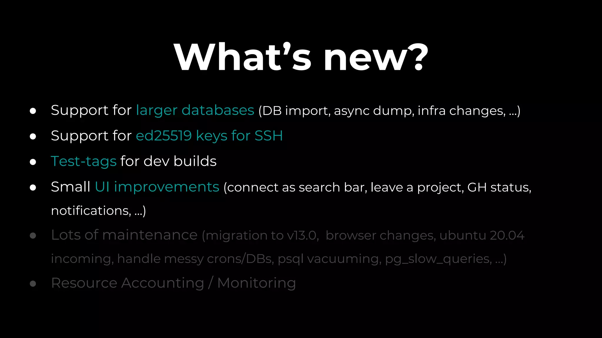 What’s new?
● Support for larger databases (DB import, async dump, infra changes, ...)
● Support for ed25519 keys for SSH
● Test-tags for dev builds
● Small UI improvements (connect as search bar, leave a project, GH status,
notifications, ...)
● Lots of maintenance (migration to v13.0, browser changes, ubuntu 20.04
incoming, handle messy crons/DBs, psql vacuuming, pg_slow_queries, …)
● Resource Accounting / Monitoring
 