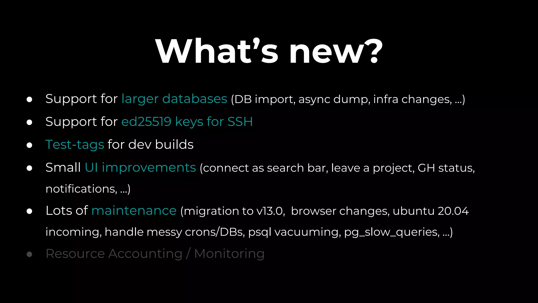 What’s new?
● Support for larger databases (DB import, async dump, infra changes, ...)
● Support for ed25519 keys for SSH
● Test-tags for dev builds
● Small UI improvements (connect as search bar, leave a project, GH status,
notifications, ...)
● Lots of maintenance (migration to v13.0, browser changes, ubuntu 20.04
incoming, handle messy crons/DBs, psql vacuuming, pg_slow_queries, …)
● Resource Accounting / Monitoring
 