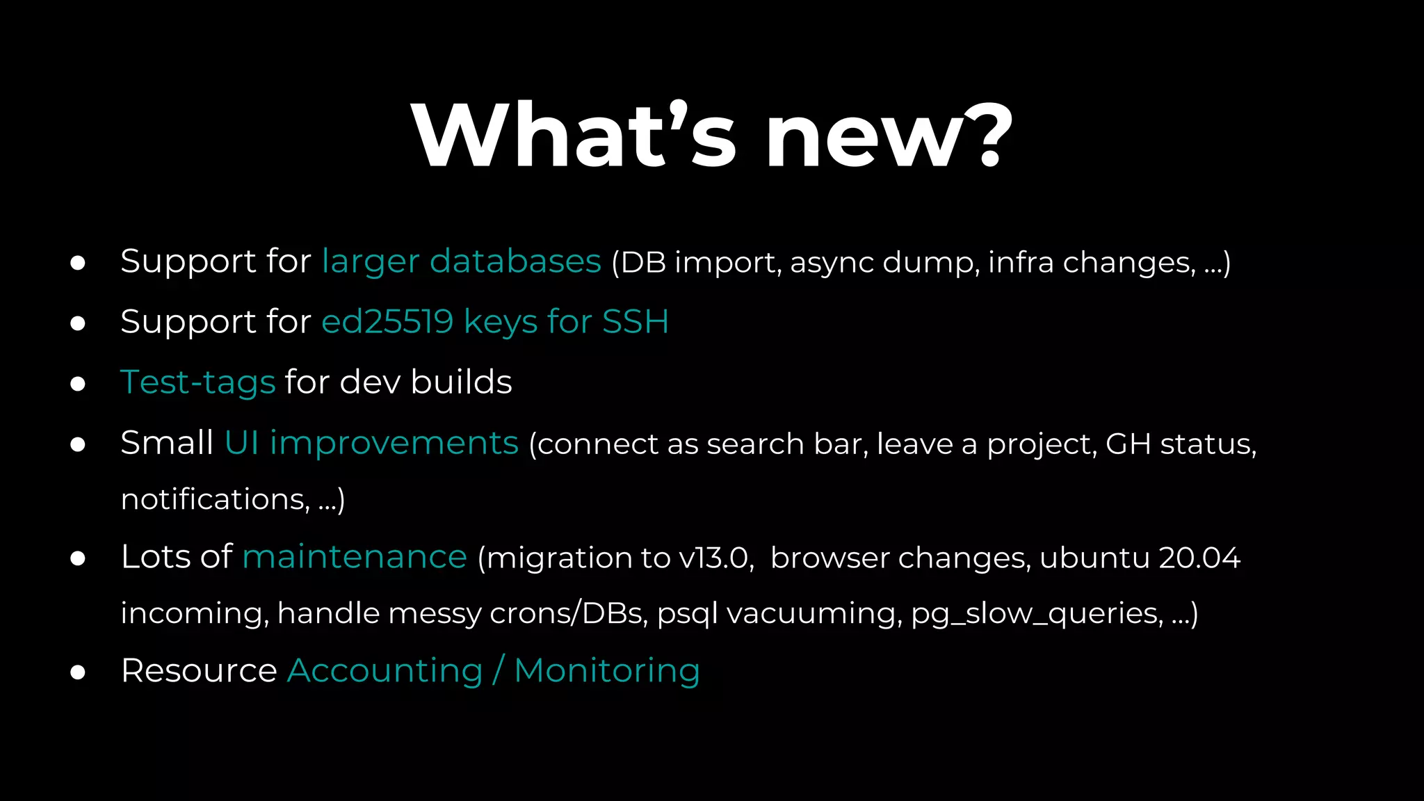 What’s new?
● Support for larger databases (DB import, async dump, infra changes, ...)
● Support for ed25519 keys for SSH
● Test-tags for dev builds
● Small UI improvements (connect as search bar, leave a project, GH status,
notifications, ...)
● Lots of maintenance (migration to v13.0, browser changes, ubuntu 20.04
incoming, handle messy crons/DBs, psql vacuuming, pg_slow_queries, …)
● Resource Accounting / Monitoring
 