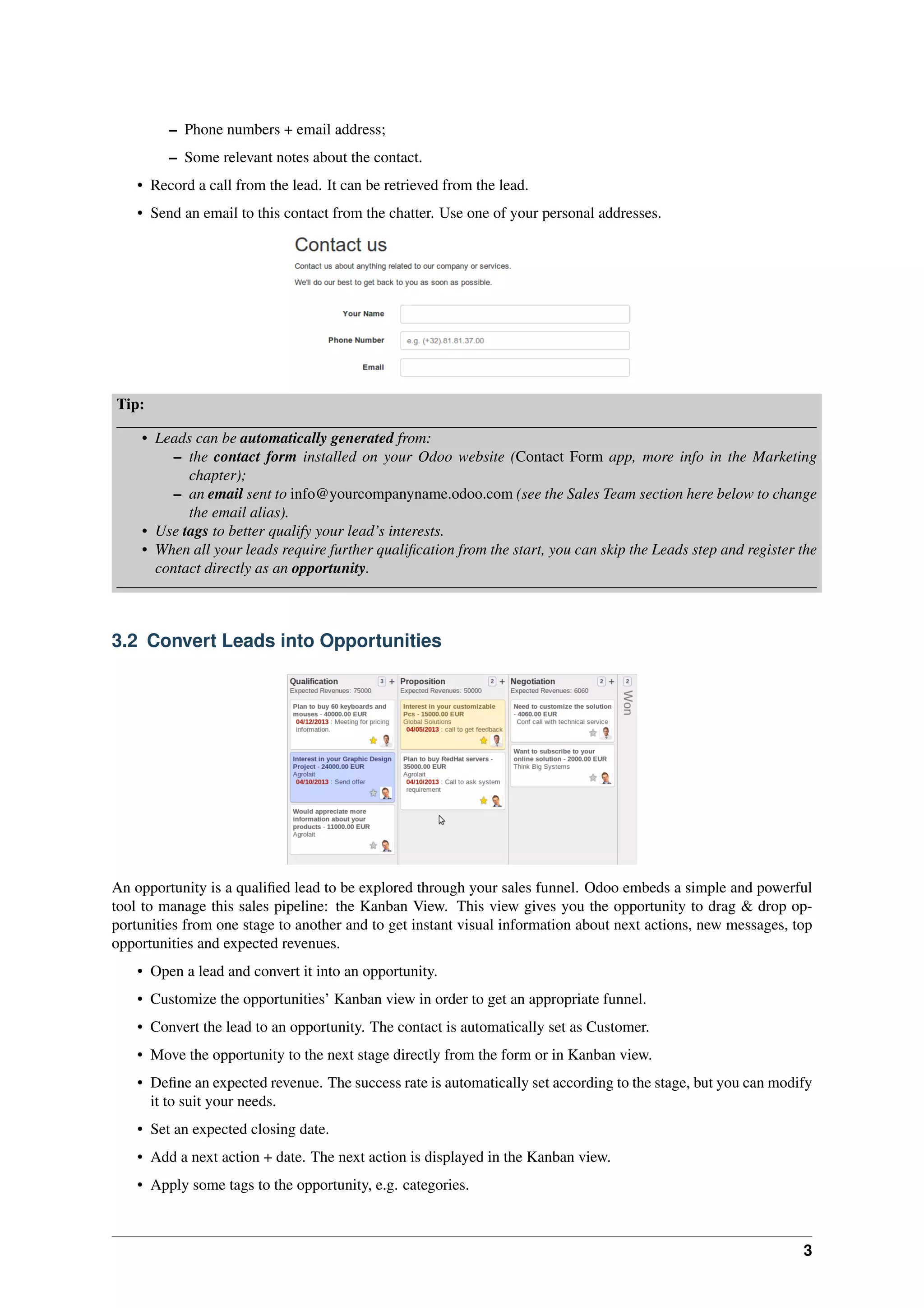 3
– Phone numbers + email address;
– Some relevant notes about the contact.
• Record a call from the lead. It can be retrieved from the lead.
• Send an email to this contact from the chatter. Use one of your personal addresses.
Tip:
• Leads can be automatically generated from:
– the contact form installed on your Odoo website (Contact Form app, more info in the Marketing
chapter);
– an email sent to info@yourcompanyname.odoo.com (see the Sales Team section here below to change
the email alias).
• Use tags to better qualify your lead’s interests.
• When all your leads require further qualiﬁcation from the start, you can skip the Leads step and register the
contact directly as an opportunity.
3.2 Convert Leads into Opportunities
An opportunity is a qualiﬁed lead to be explored through your sales funnel. Odoo embeds a simple and powerful
tool to manage this sales pipeline: the Kanban View. This view gives you the opportunity to drag & drop op-
portunities from one stage to another and to get instant visual information about next actions, new messages, top
opportunities and expected revenues.
• Open a lead and convert it into an opportunity.
• Customize the opportunities’ Kanban view in order to get an appropriate funnel.
• Convert the lead to an opportunity. The contact is automatically set as Customer.
• Move the opportunity to the next stage directly from the form or in Kanban view.
• Deﬁne an expected revenue. The success rate is automatically set according to the stage, but you can modify
it to suit your needs.
• Set an expected closing date.
• Add a next action + date. The next action is displayed in the Kanban view.
• Apply some tags to the opportunity, e.g. categories.
 
