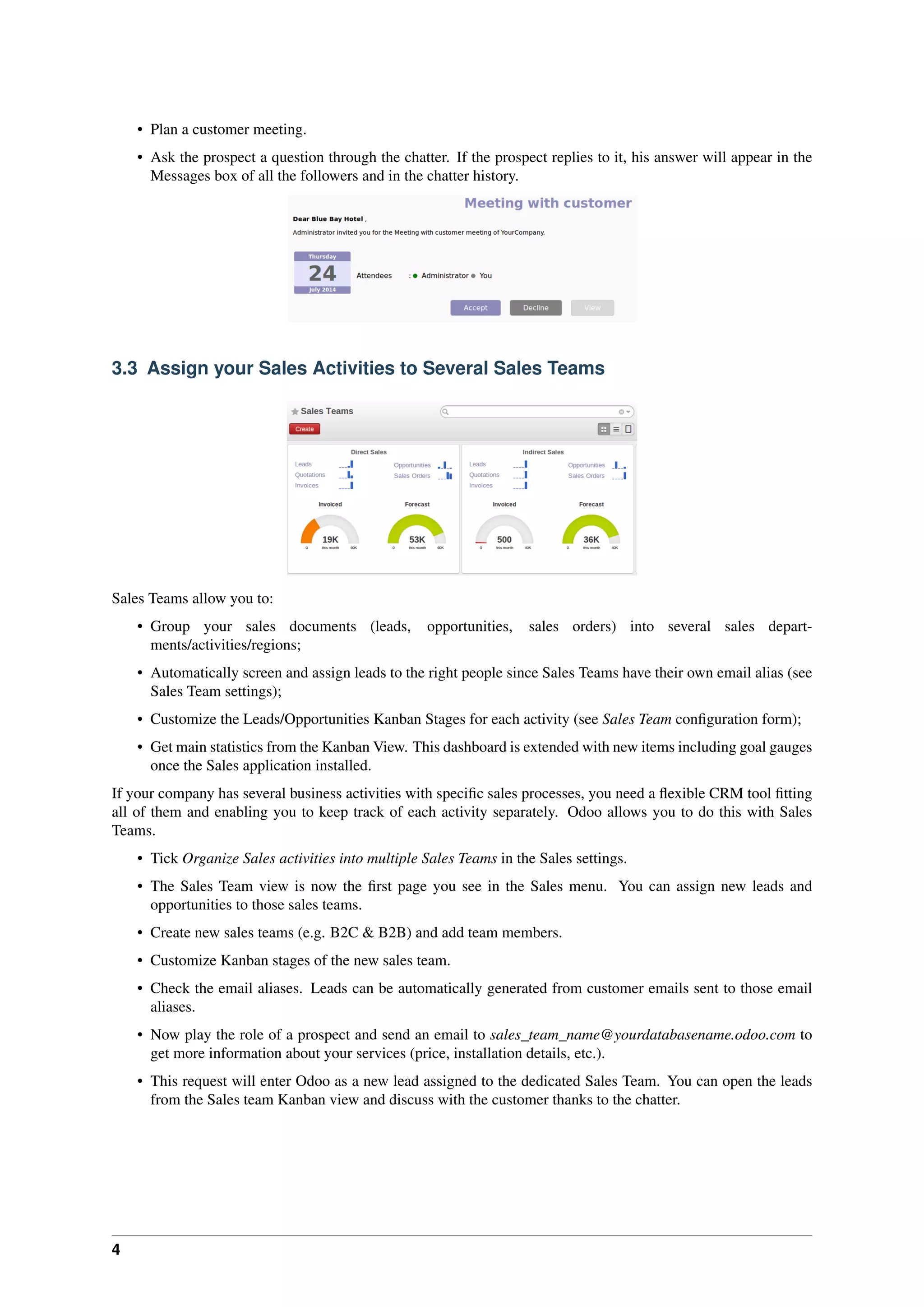 4
• Plan a customer meeting.
• Ask the prospect a question through the chatter. If the prospect replies to it, his answer will appear in the
Messages box of all the followers and in the chatter history.
3.3 Assign your Sales Activities to Several Sales Teams
Sales Teams allow you to:
• Group your sales documents (leads, opportunities, sales orders) into several sales depart-
ments/activities/regions;
• Automatically screen and assign leads to the right people since Sales Teams have their own email alias (see
Sales Team settings);
• Customize the Leads/Opportunities Kanban Stages for each activity (see Sales Team conﬁguration form);
• Get main statistics from the Kanban View. This dashboard is extended with new items including goal gauges
once the Sales application installed.
If your company has several business activities with speciﬁc sales processes, you need a ﬂexible CRM tool ﬁtting
all of them and enabling you to keep track of each activity separately. Odoo allows you to do this with Sales
Teams.
• Tick Organize Sales activities into multiple Sales Teams in the Sales settings.
• The Sales Team view is now the ﬁrst page you see in the Sales menu. You can assign new leads and
opportunities to those sales teams.
• Create new sales teams (e.g. B2C & B2B) and add team members.
• Customize Kanban stages of the new sales team.
• Check the email aliases. Leads can be automatically generated from customer emails sent to those email
aliases.
• Now play the role of a prospect and send an email to sales_team_name@yourdatabasename.odoo.com to
get more information about your services (price, installation details, etc.).
• This request will enter Odoo as a new lead assigned to the dedicated Sales Team. You can open the leads
from the Sales team Kanban view and discuss with the customer thanks to the chatter.
 