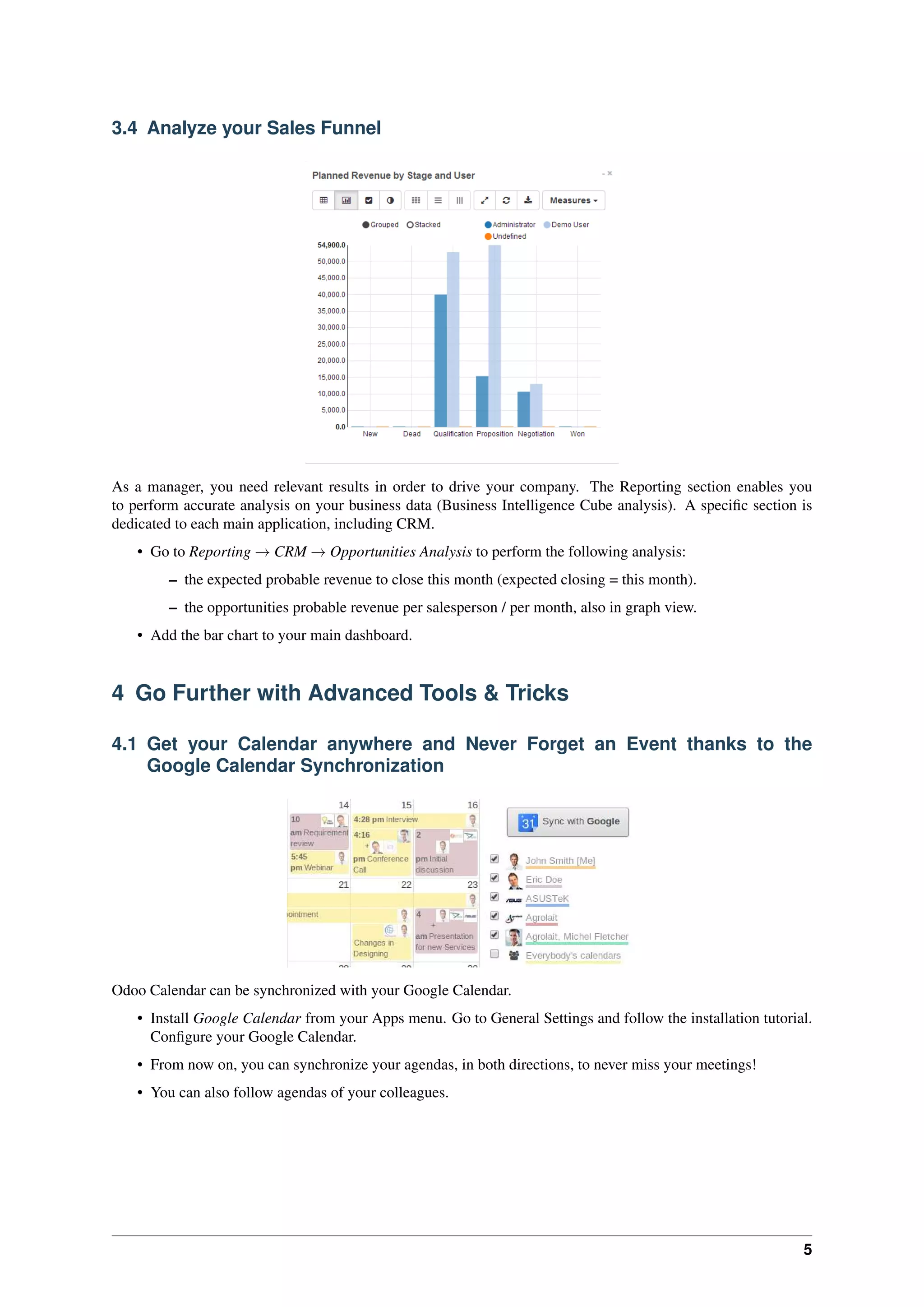 5
3.4 Analyze your Sales Funnel
As a manager, you need relevant results in order to drive your company. The Reporting section enables you
to perform accurate analysis on your business data (Business Intelligence Cube analysis). A speciﬁc section is
dedicated to each main application, including CRM.
• Go to Reporting → CRM → Opportunities Analysis to perform the following analysis:
– the expected probable revenue to close this month (expected closing = this month).
– the opportunities probable revenue per salesperson / per month, also in graph view.
• Add the bar chart to your main dashboard.
4 Go Further with Advanced Tools & Tricks
4.1 Get your Calendar anywhere and Never Forget an Event thanks to the
Google Calendar Synchronization
Odoo Calendar can be synchronized with your Google Calendar.
• Install Google Calendar from your Apps menu. Go to General Settings and follow the installation tutorial.
Conﬁgure your Google Calendar.
• From now on, you can synchronize your agendas, in both directions, to never miss your meetings!
• You can also follow agendas of your colleagues.
 