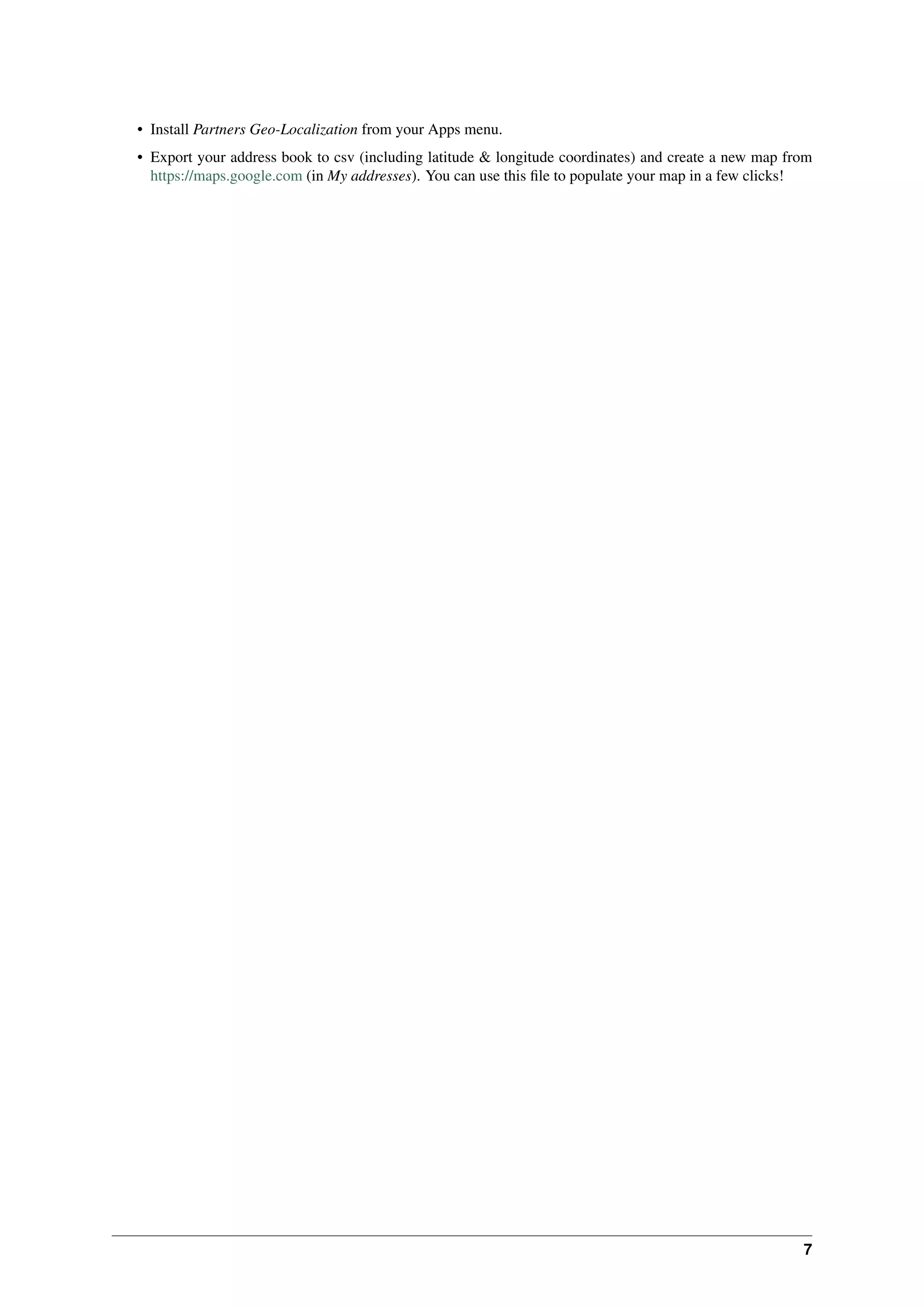 7
• Install Partners Geo-Localization from your Apps menu.
• Export your address book to csv (including latitude & longitude coordinates) and create a new map from
https://maps.google.com (in My addresses). You can use this ﬁle to populate your map in a few clicks!
 