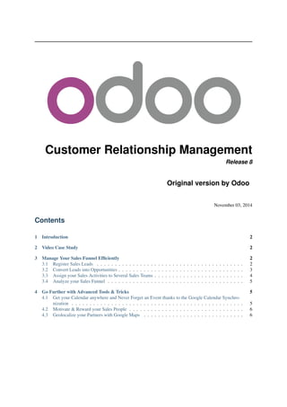 Customer Relationship Management
Release 8
Original version by Odoo
November 03, 2014
Contents
1 Introduction 2
2 Video Case Study 2
3 Manage Your Sales Funnel Efﬁciently 2
3.1 Register Sales Leads . . . . . . . . . . . . . . . . . . . . . . . . . . . . . . . . . . . . . . . . . 2
3.2 Convert Leads into Opportunities . . . . . . . . . . . . . . . . . . . . . . . . . . . . . . . . . . . 3
3.3 Assign your Sales Activities to Several Sales Teams . . . . . . . . . . . . . . . . . . . . . . . . . 4
3.4 Analyze your Sales Funnel . . . . . . . . . . . . . . . . . . . . . . . . . . . . . . . . . . . . . . 5
4 Go Further with Advanced Tools & Tricks 5
4.1 Get your Calendar anywhere and Never Forget an Event thanks to the Google Calendar Synchro-
nization . . . . . . . . . . . . . . . . . . . . . . . . . . . . . . . . . . . . . . . . . . . . . . . . 5
4.2 Motivate & Reward your Sales People . . . . . . . . . . . . . . . . . . . . . . . . . . . . . . . . 6
4.3 Geolocalize your Partners with Google Maps . . . . . . . . . . . . . . . . . . . . . . . . . . . . 6
 