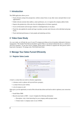 2
1 Introduction
The CRM application allows you to:
• Track all leads coming from prospection, website contact forms or any other source and push them to real
opportunities;
• Gather relevant customer data (address, email, preferences, etc.) to organize the company address book;
• Improve the productivity of the sales force by helping them to be better organized;
• Access all documents and messages related to a lead/opportunity in one place;
• Track the sales pipeline by month and stage to produce accurate sales forecasts at the individual and group
levels;
• Track individual performance of sales people and marketing activities.
2 Video Case Study
As a case study, we will take the case of a new IT company providing services & products dedicated to business
management. The founder Nick Hawson decided to opt for Odoo as an internal solution but also as a solution to
sell to his customers. As any new service company, ITools needs a software to organize the sales process and to
keep track of prospects. To manage sales, Nick hired Luke Grant.
3 Manage Your Sales Funnel Efﬁciently
3.1 Register Sales Leads
A lead is a contact that can result in a business opportunity:
• a business card or a phone call received from a prospect,
• a contact form on your website,
• a list of contacts to call.
Odoo gives you the opportunity to track all the relevant data about each lead in order to optimize your conversion
rate.
• Install Odoo CRM.
• Record some leads in CRM → Leads. Complete the following information:
– Description: why is lead interesting for your company and/or prospect name;
– Contact name (+ company name in case of B2B);
 
