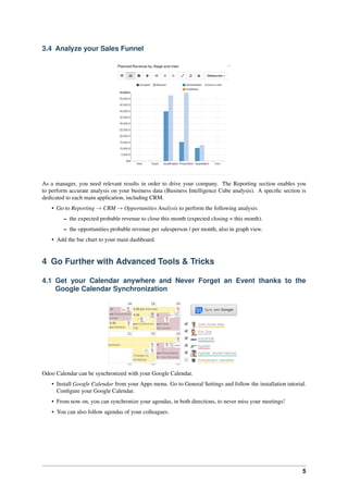 5
3.4 Analyze your Sales Funnel
As a manager, you need relevant results in order to drive your company. The Reporting section enables you
to perform accurate analysis on your business data (Business Intelligence Cube analysis). A speciﬁc section is
dedicated to each main application, including CRM.
• Go to Reporting → CRM → Opportunities Analysis to perform the following analysis:
– the expected probable revenue to close this month (expected closing = this month).
– the opportunities probable revenue per salesperson / per month, also in graph view.
• Add the bar chart to your main dashboard.
4 Go Further with Advanced Tools & Tricks
4.1 Get your Calendar anywhere and Never Forget an Event thanks to the
Google Calendar Synchronization
Odoo Calendar can be synchronized with your Google Calendar.
• Install Google Calendar from your Apps menu. Go to General Settings and follow the installation tutorial.
Conﬁgure your Google Calendar.
• From now on, you can synchronize your agendas, in both directions, to never miss your meetings!
• You can also follow agendas of your colleagues.
 