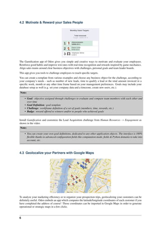 6
4.2 Motivate & Reward your Sales People
The Gamiﬁcation app of Odoo gives you simple and creative ways to motivate and evaluate your employees.
Reinforce good habits and improve win rates with real-time recognition and rewards inspired by game mechanics.
Align sales teams around clear business objectives with challenges, personal goals and team leader boards.
This app gives you tools to challenge employees to reach speciﬁc targets.
You can create a template from various examples and choose any business object for the challenge, according to
your company’s needs - such as number of new leads, time to qualify a lead or the total amount invoiced in a
speciﬁc week, month or any other time frame based on your management preferences. Goals may include your
database setup as well (e.g. set your company data and a timezone, create new users, etc.).
Note:
• Goal: objective assigned through challenges to evaluate and compare team members with each other and
over time
• Goal Deﬁnition: goal template
• Challenge: workframe deﬁnition of a set of goals (members, time, rewards, etc.)
• Badge: reward offered to winners and/or to people who achieved goals
Install Gamiﬁcation and customize the Lead Acquisition challenge from Human Resources → Engagement as
shown in the video.
Note:
• You can create your own goal deﬁnitions, dedicated to any other application objects. The interface is 100%
ﬂexible thanks to advanced conﬁguration ﬁelds like computation mode, ﬁelds & Python domains to take into
account, etc.
4.3 Geolocalize your Partners with Google Maps
To analyze your marketing efﬁciency or to organize your prospection trips, geolocalizing your customers can be
deﬁnitely useful. Odoo embeds an app which computes the latitude/longitude coordinates of each customer if you
have completed the address of course! Those coordinates can be imported in Google Maps in order to generate
operational or strategic maps in a few clicks.
 