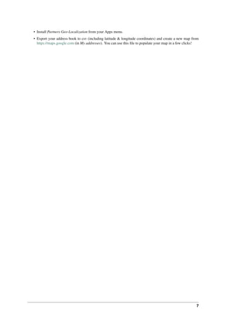 7
• Install Partners Geo-Localization from your Apps menu.
• Export your address book to csv (including latitude & longitude coordinates) and create a new map from
https://maps.google.com (in My addresses). You can use this ﬁle to populate your map in a few clicks!
 