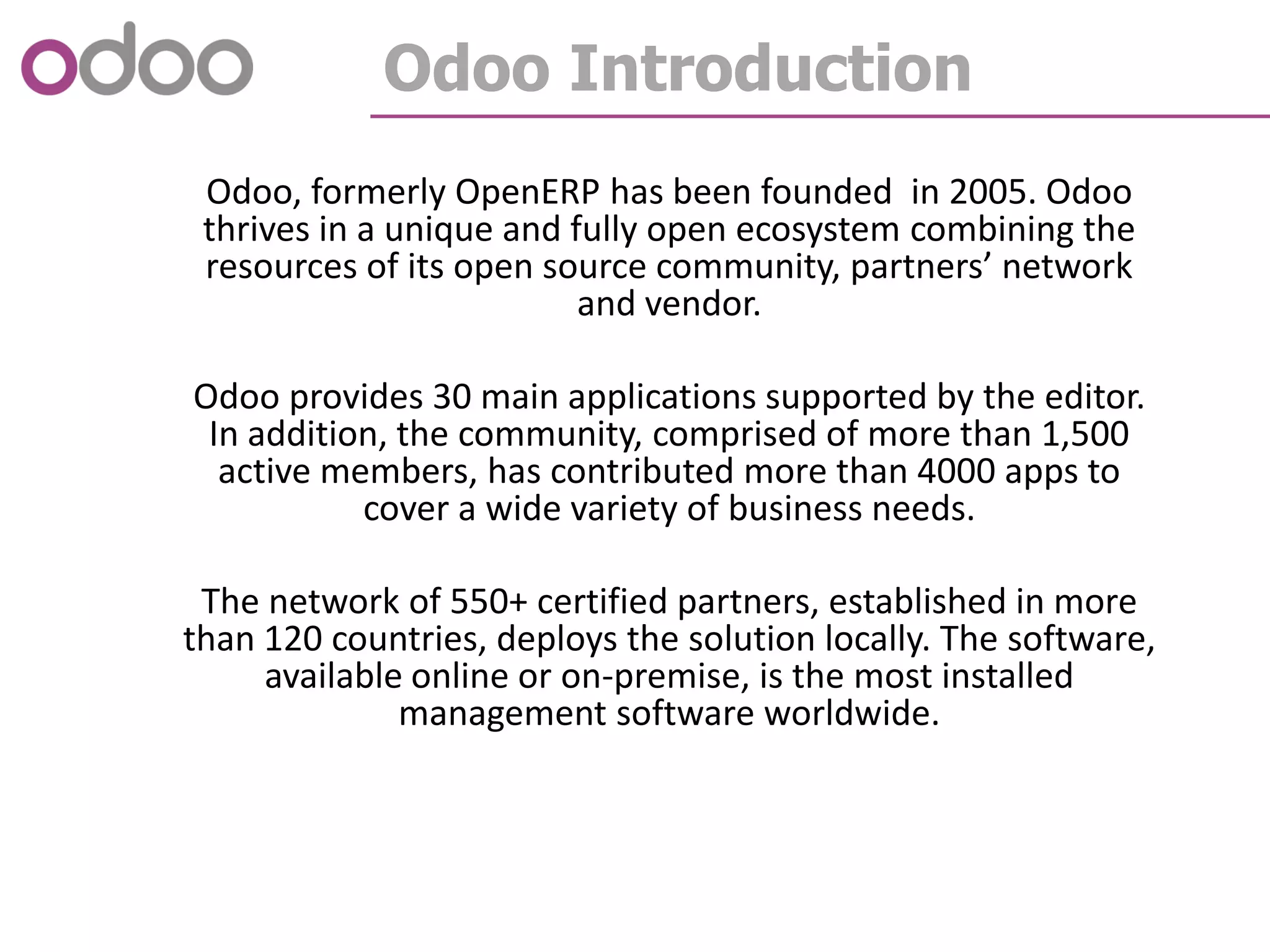 Odoo Introduction
Odoo, formerly OpenERP has been founded in 2005. Odoo
thrives in a unique and fully open ecosystem combining the
resources of its open source community, partners’ network
and vendor.
Odoo provides 30 main applications supported by the editor.
In addition, the community, comprised of more than 1,500
active members, has contributed more than 4000 apps to
cover a wide variety of business needs.
The network of 550+ certified partners, established in more
than 120 countries, deploys the solution locally. The software,
available online or on-premise, is the most installed
management software worldwide.
 