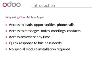 Introduction
o Access to leads, opportunities, phone calls
o Access to messages, notes, meetings, contacts
o Access anywhere any time
o Quick response to business needs
o No special module installation required
Why using Odoo Mobile Apps?
 