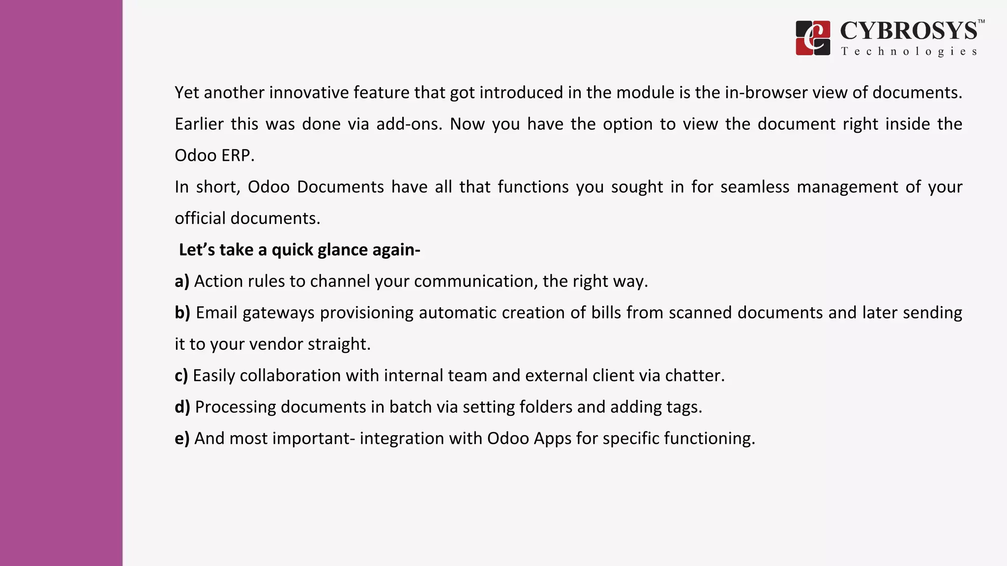 Yet another innovative feature that got introduced in the module is the in-browser view of documents.
Earlier this was done via add-ons. Now you have the option to view the document right inside the
Odoo ERP.
In short, Odoo Documents have all that functions you sought in for seamless management of your
official documents.
Let’s take a quick glance again-
a) Action rules to channel your communication, the right way.
b) Email gateways provisioning automatic creation of bills from scanned documents and later sending
it to your vendor straight.
c) Easily collaboration with internal team and external client via chatter.
d) Processing documents in batch via setting folders and adding tags.
e) And most important- integration with Odoo Apps for specific functioning.
 