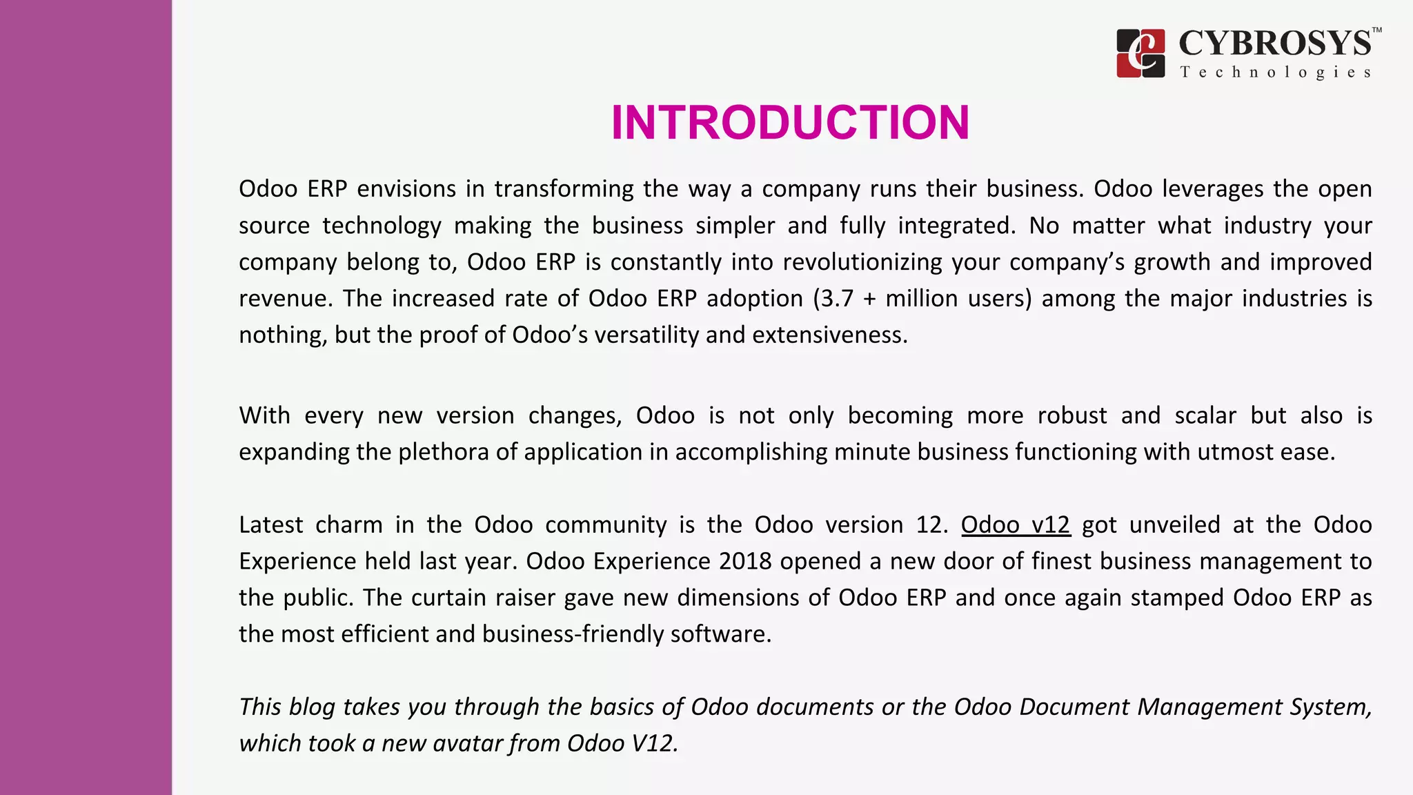 INTRODUCTION
Odoo ERP envisions in transforming the way a company runs their business. Odoo leverages the open
source technology making the business simpler and fully integrated. No matter what industry your
company belong to, Odoo ERP is constantly into revolutionizing your company’s growth and improved
revenue. The increased rate of Odoo ERP adoption (3.7 + million users) among the major industries is
nothing, but the proof of Odoo’s versatility and extensiveness.
With every new version changes, Odoo is not only becoming more robust and scalar but also is
expanding the plethora of application in accomplishing minute business functioning with utmost ease.
Latest charm in the Odoo community is the Odoo version 12. Odoo v12 got unveiled at the Odoo
Experience held last year. Odoo Experience 2018 opened a new door of finest business management to
the public. The curtain raiser gave new dimensions of Odoo ERP and once again stamped Odoo ERP as
the most efficient and business-friendly software.
This blog takes you through the basics of Odoo documents or the Odoo Document Management System,
which took a new avatar from Odoo V12.
 