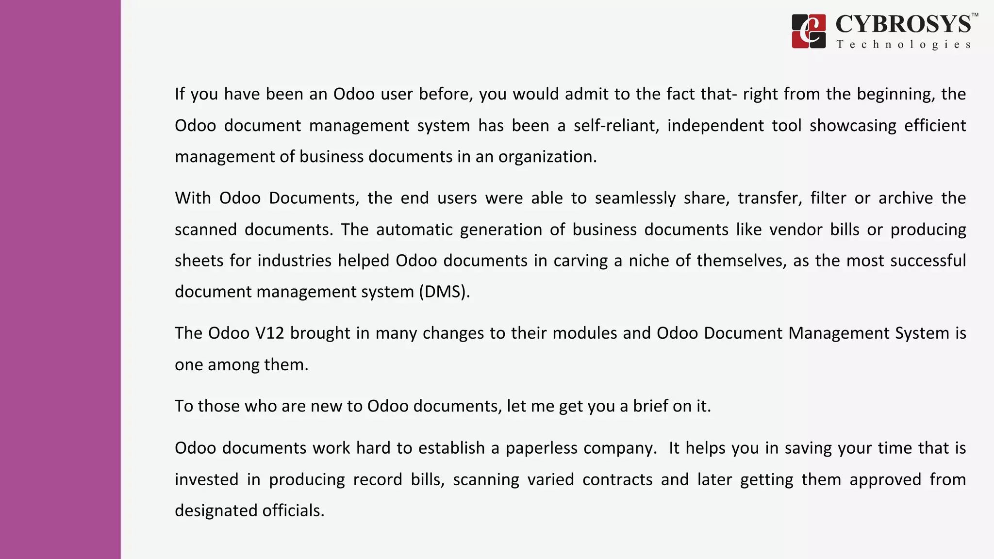 If you have been an Odoo user before, you would admit to the fact that- right from the beginning, the
Odoo document management system has been a self-reliant, independent tool showcasing efficient
management of business documents in an organization.
With Odoo Documents, the end users were able to seamlessly share, transfer, filter or archive the
scanned documents. The automatic generation of business documents like vendor bills or producing
sheets for industries helped Odoo documents in carving a niche of themselves, as the most successful
document management system (DMS).
The Odoo V12 brought in many changes to their modules and Odoo Document Management System is
one among them.
To those who are new to Odoo documents, let me get you a brief on it.
Odoo documents work hard to establish a paperless company. It helps you in saving your time that is
invested in producing record bills, scanning varied contracts and later getting them approved from
designated officials.
 