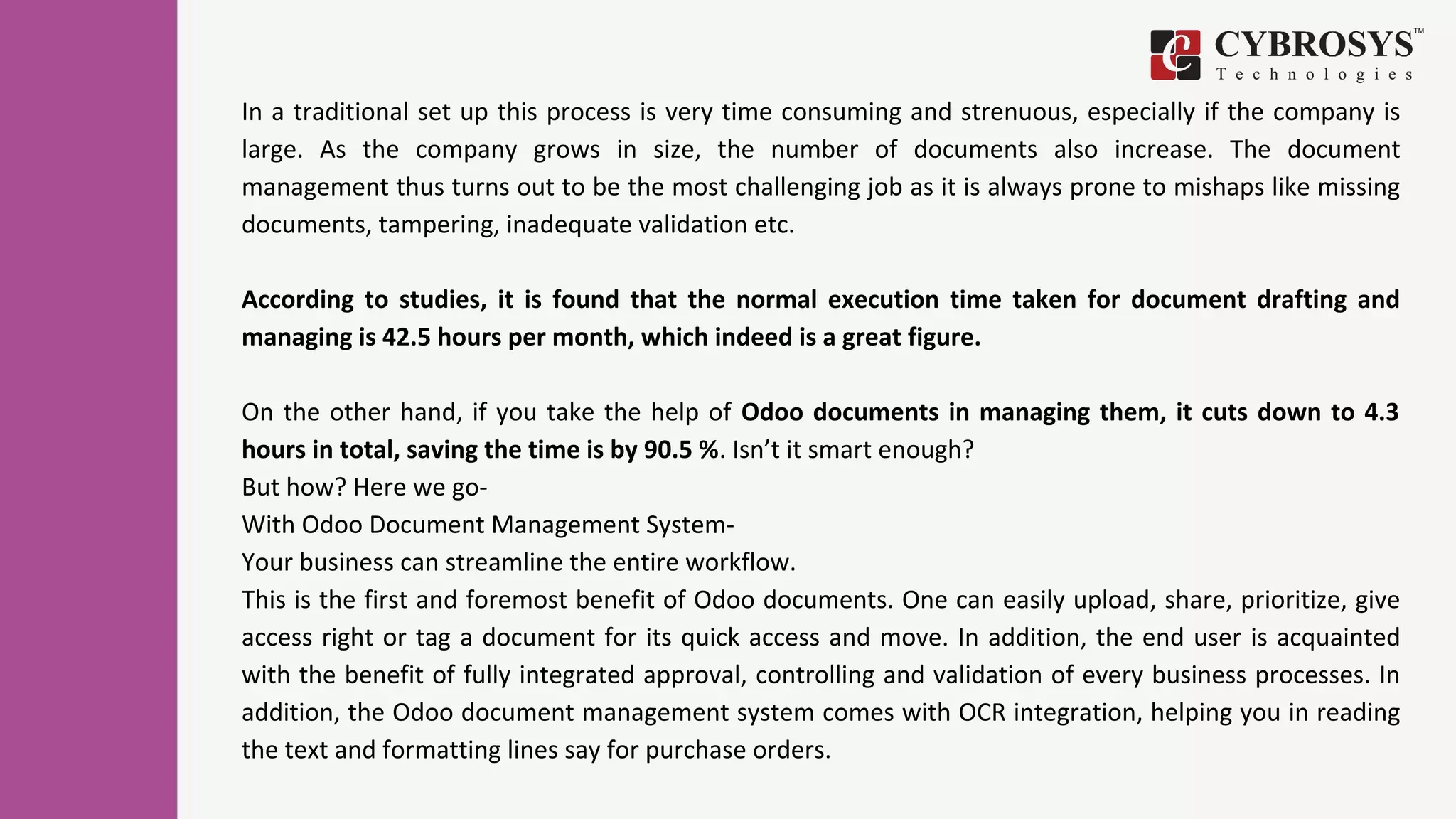 In a traditional set up this process is very time consuming and strenuous, especially if the company is
large. As the company grows in size, the number of documents also increase. The document
management thus turns out to be the most challenging job as it is always prone to mishaps like missing
documents, tampering, inadequate validation etc.
According to studies, it is found that the normal execution time taken for document drafting and
managing is 42.5 hours per month, which indeed is a great figure.
On the other hand, if you take the help of Odoo documents in managing them, it cuts down to 4.3
hours in total, saving the time is by 90.5 %. Isn’t it smart enough?
But how? Here we go-
With Odoo Document Management System-
Your business can streamline the entire workflow.
This is the first and foremost benefit of Odoo documents. One can easily upload, share, prioritize, give
access right or tag a document for its quick access and move. In addition, the end user is acquainted
with the benefit of fully integrated approval, controlling and validation of every business processes. In
addition, the Odoo document management system comes with OCR integration, helping you in reading
the text and formatting lines say for purchase orders.
 