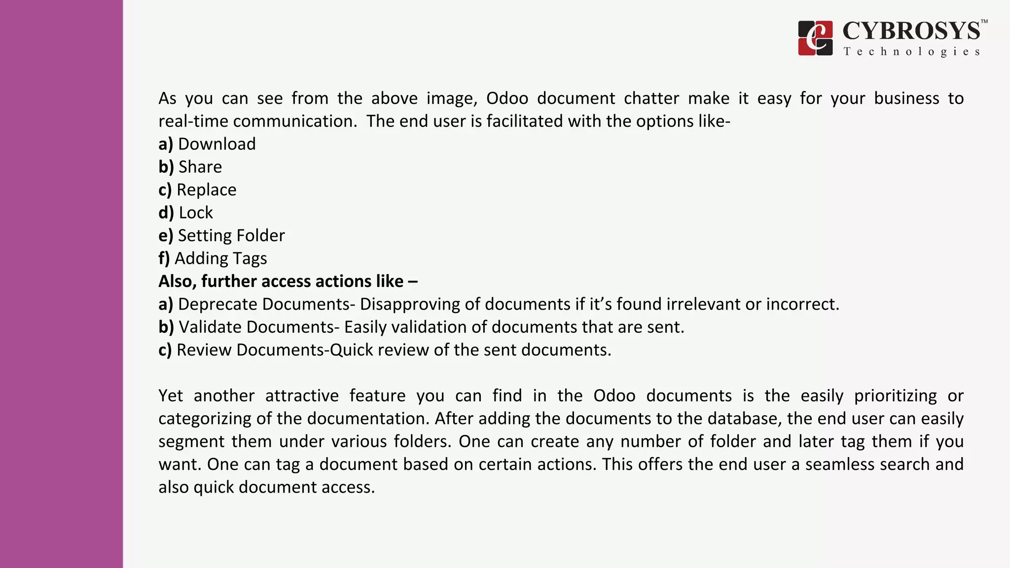 As you can see from the above image, Odoo document chatter make it easy for your business to
real-time communication. The end user is facilitated with the options like-
a) Download
b) Share
c) Replace
d) Lock
e) Setting Folder
f) Adding Tags
Also, further access actions like –
a) Deprecate Documents- Disapproving of documents if it’s found irrelevant or incorrect.
b) Validate Documents- Easily validation of documents that are sent.
c) Review Documents-Quick review of the sent documents.
Yet another attractive feature you can find in the Odoo documents is the easily prioritizing or
categorizing of the documentation. After adding the documents to the database, the end user can easily
segment them under various folders. One can create any number of folder and later tag them if you
want. One can tag a document based on certain actions. This offers the end user a seamless search and
also quick document access.
 