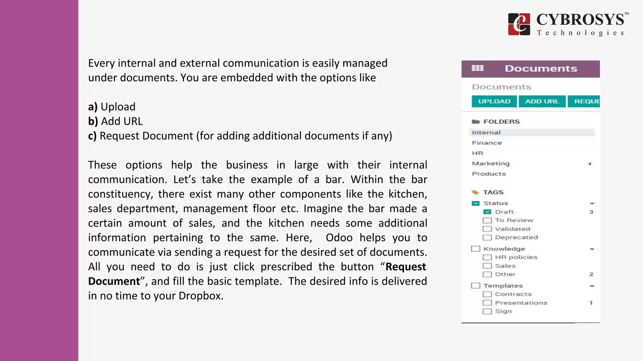 Every internal and external communication is easily managed
under documents. You are embedded with the options like
a) Upload
b) Add URL
c) Request Document (for adding additional documents if any)
These options help the business in large with their internal
communication. Let’s take the example of a bar. Within the bar
constituency, there exist many other components like the kitchen,
sales department, management floor etc. Imagine the bar made a
certain amount of sales, and the kitchen needs some additional
information pertaining to the same. Here, Odoo helps you to
communicate via sending a request for the desired set of documents.
All you need to do is just click prescribed the button “Request
Document”, and fill the basic template. The desired info is delivered
in no time to your Dropbox.
 