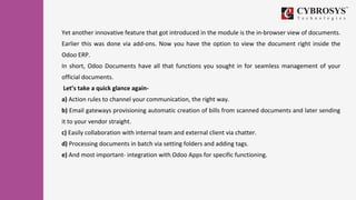 Yet another innovative feature that got introduced in the module is the in-browser view of documents.
Earlier this was done via add-ons. Now you have the option to view the document right inside the
Odoo ERP.
In short, Odoo Documents have all that functions you sought in for seamless management of your
official documents.
Let’s take a quick glance again-
a) Action rules to channel your communication, the right way.
b) Email gateways provisioning automatic creation of bills from scanned documents and later sending
it to your vendor straight.
c) Easily collaboration with internal team and external client via chatter.
d) Processing documents in batch via setting folders and adding tags.
e) And most important- integration with Odoo Apps for specific functioning.
 