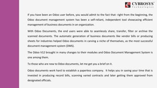 If you have been an Odoo user before, you would admit to the fact that- right from the beginning, the
Odoo document management system has been a self-reliant, independent tool showcasing efficient
management of business documents in an organization.
With Odoo Documents, the end users were able to seamlessly share, transfer, filter or archive the
scanned documents. The automatic generation of business documents like vendor bills or producing
sheets for industries helped Odoo documents in carving a niche of themselves, as the most successful
document management system (DMS).
The Odoo V12 brought in many changes to their modules and Odoo Document Management System is
one among them.
To those who are new to Odoo documents, let me get you a brief on it.
Odoo documents work hard to establish a paperless company. It helps you in saving your time that is
invested in producing record bills, scanning varied contracts and later getting them approved from
designated officials.
 