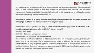 In a traditional set up this process is very time consuming and strenuous, especially if the company is
large. As the company grows in size, the number of documents also increase. The document
management thus turns out to be the most challenging job as it is always prone to mishaps like missing
documents, tampering, inadequate validation etc.
According to studies, it is found that the normal execution time taken for document drafting and
managing is 42.5 hours per month, which indeed is a great figure.
On the other hand, if you take the help of Odoo documents in managing them, it cuts down to 4.3
hours in total, saving the time is by 90.5 %. Isn’t it smart enough?
But how? Here we go-
With Odoo Document Management System-
Your business can streamline the entire workflow.
This is the first and foremost benefit of Odoo documents. One can easily upload, share, prioritize, give
access right or tag a document for its quick access and move. In addition, the end user is acquainted
with the benefit of fully integrated approval, controlling and validation of every business processes. In
addition, the Odoo document management system comes with OCR integration, helping you in reading
the text and formatting lines say for purchase orders.
 
