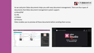 As we said prior Odoo documents helps you with easy document management. There are four types of
documents that Odoo document management system support.
a) Word/Pdf
b) URL
c) Videos
d) Pictures
Odoo enables you to preview all these documents before sending them across.
 