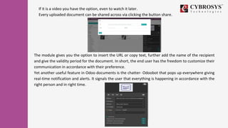 If it is a video you have the option, even to watch it later.
Every uploaded document can be shared across via clicking the button share.
The module gives you the option to insert the URL or copy text, further add the name of the recipient
and give the validity period for the document. In short, the end user has the freedom to customize their
communication in accordance with their preference.
Yet another useful feature in Odoo documents is the chatter- Odoobot that pops up everywhere giving
real-time notification and alerts. It signals the user that everything is happening in accordance with the
right person and in right time.
 