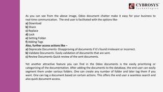 As you can see from the above image, Odoo document chatter make it easy for your business to
real-time communication. The end user is facilitated with the options like-
a) Download
b) Share
c) Replace
d) Lock
e) Setting Folder
f) Adding Tags
Also, further access actions like –
a) Deprecate Documents- Disapproving of documents if it’s found irrelevant or incorrect.
b) Validate Documents- Easily validation of documents that are sent.
c) Review Documents-Quick review of the sent documents.
Yet another attractive feature you can find in the Odoo documents is the easily prioritizing or
categorizing of the documentation. After adding the documents to the database, the end user can easily
segment them under various folders. One can create any number of folder and later tag them if you
want. One can tag a document based on certain actions. This offers the end user a seamless search and
also quick document access.
 