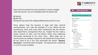 Every internal and external communication is easily managed
under documents. You are embedded with the options like
a) Upload
b) Add URL
c) Request Document (for adding additional documents if any)
These options help the business in large with their internal
communication. Let’s take the example of a bar. Within the bar
constituency, there exist many other components like the kitchen,
sales department, management floor etc. Imagine the bar made a
certain amount of sales, and the kitchen needs some additional
information pertaining to the same. Here, Odoo helps you to
communicate via sending a request for the desired set of documents.
All you need to do is just click prescribed the button “Request
Document”, and fill the basic template. The desired info is delivered
in no time to your Dropbox.
 