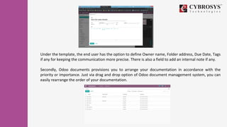 Under the template, the end user has the option to define Owner name, Folder address, Due Date, Tags
if any for keeping the communication more precise. There is also a field to add an internal note if any.
Secondly, Odoo documents provisions you to arrange your documentation in accordance with the
priority or importance. Just via drag and drop option of Odoo document management system, you can
easily rearrange the order of your documentation.
 