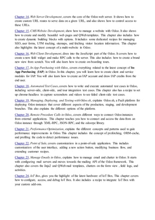 Chapter 14, Web Server Development, covers the core of the Odoo web server. It shows how to
create custom URL routes to serve data on a given URL, and also shows how to control access to
these URLs.
Chapter 15, CMS Website Development, show how to manage a website with Odoo. It also shows
how to create and modify beautiful web pages and QWeb templates. This chapter also includes how
to create dynamic building blocks with options. It includes some dedicated recipes for managing
SEO, user forms, UTM tracking, sitemaps, and fetching visitor location information. This chapter
also highlights the latest concept of a multi-website in Odoo.
Chapter 16, Web Client Development, dives into the JavaScript part of the Odoo. It covers how to
create a new field widget and make RPC calls to the server. This also includes how to create a brand
new view from scratch. You will also learn how to create on-boarding tours.
Chapter 17, In-App Purchasing with Odoo, covers everything related to the latest concept of In-
App Purchasing (IAP) in Odoo. In this chapter, you will learn how to create client and service
modules for IAP. You will also learn how to create an IAP account and draw IAP credits from the
end user.
Chapter 18, Automated Test Cases, covers how to write and execute automated test cases in Odoo,
including server-side, client-side, and tour integration test cases. This chapter also has a recipe to set
up chrome-headless to capture screenshots and videos to see failed client-side test cases.
Chapter 19, Managing, Deploying, and Testing with Odoo.sh, explains Odoo.sh, a PaaS platform for
deploying Odoo instances that cover different aspects of the production, staging, and development
branches. This also explains the different options of the platform.
Chapter 20, Remote Procedure Calls in Odoo, covers different ways to connect Odoo instances
from external applications. This chapter teaches you how to connect and access the data from an
Odoo instance through XML-RPC, JSON-RPC, and the odoorpc library.
Chapter 21, Performance Optimization, explains the different concepts and patterns used to gain
performance improvements in Odoo. This chapter includes the concept of prefetching, ORM-cache,
and profiling the code to detect performance issues.
Chapter 22, Point of Sale, covers customization in a point-of-sale application. This includes
customization of the user interface, adding a new action button, modifying business flow, and
extending customer recipes.
Chapter 23, Manage Emails in Odoo, explains how to manage email and chatter in Odoo. It starts
with configuring mail servers and moves towards the mailing API of the Odoo framework. This
chapter also covers the Jinja2 and QWeb mail templates, chatters on the form view , field logs, and
activities.
Chapter 24, IoT Box, gives you the highlight of the latest hardware of IoT Box. This chapter covers
how to configure, access, and debug IoT Box. It also includes a recipe to integrate IoT Box with
your custom add-ons.
 