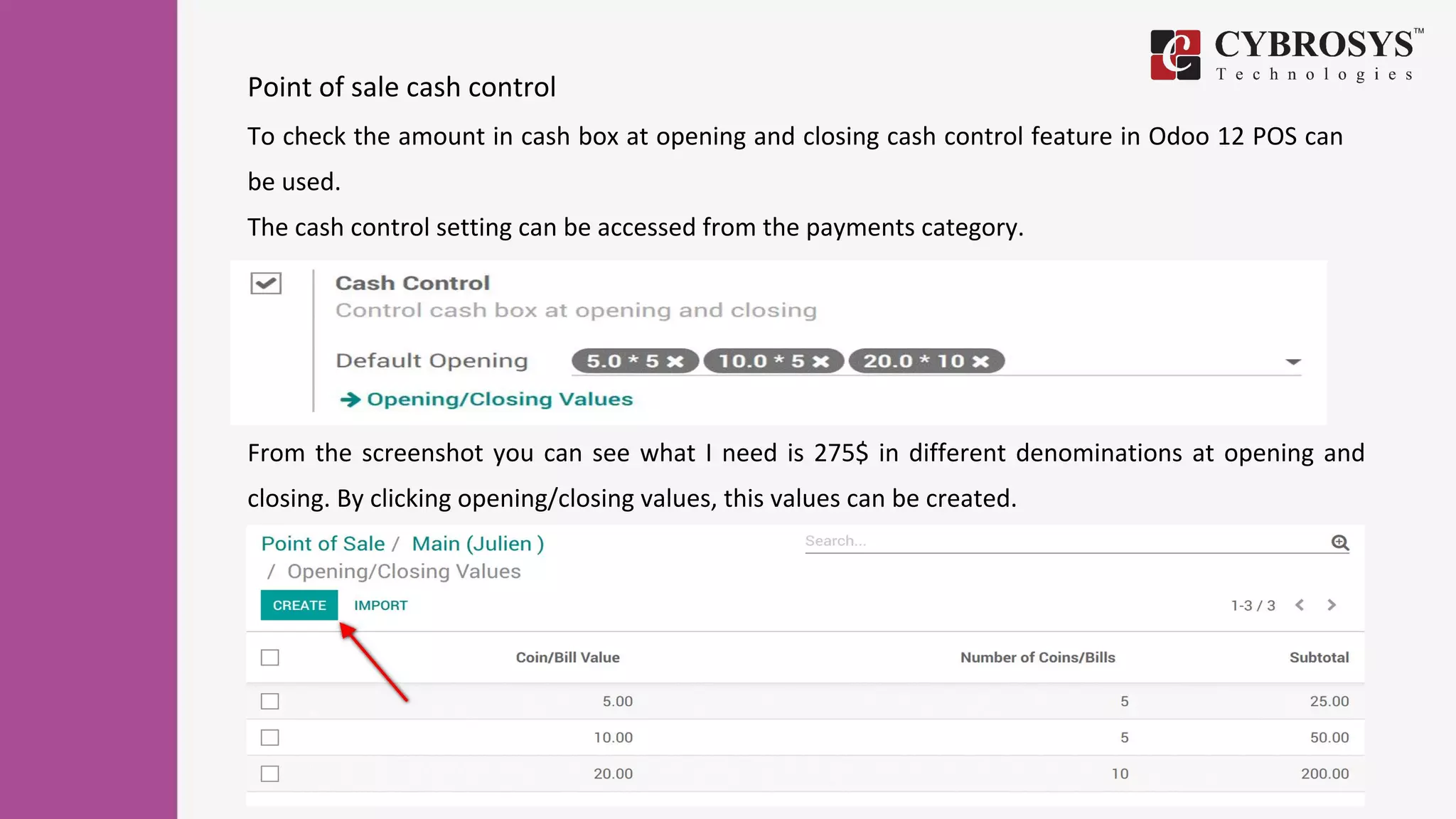 Point of sale cash control
To check the amount in cash box at opening and closing cash control feature in Odoo 12 POS can
be used.
The cash control setting can be accessed from the payments category.
From the screenshot you can see what I need is 275$ in different denominations at opening and
closing. By clicking opening/closing values, this values can be created.
 
