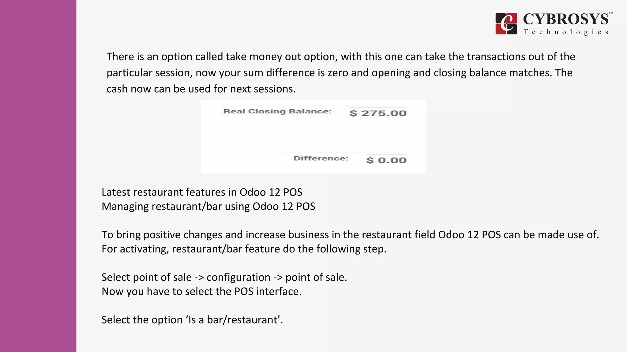 There is an option called take money out option, with this one can take the transactions out of the
particular session, now your sum difference is zero and opening and closing balance matches. The
cash now can be used for next sessions.
Latest restaurant features in Odoo 12 POS
Managing restaurant/bar using Odoo 12 POS
To bring positive changes and increase business in the restaurant field Odoo 12 POS can be made use of.
For activating, restaurant/bar feature do the following step.
Select point of sale -> configuration -> point of sale.
Now you have to select the POS interface.
Select the option ‘Is a bar/restaurant’.
 