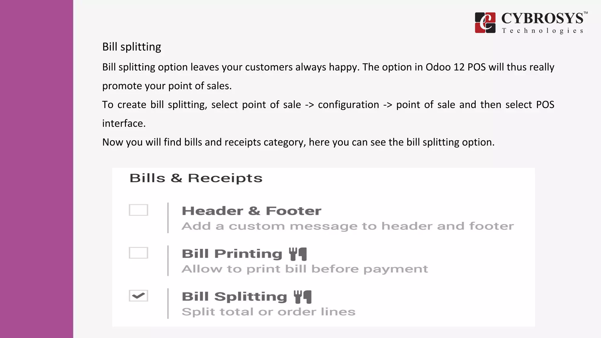 Bill splitting
Bill splitting option leaves your customers always happy. The option in Odoo 12 POS will thus really
promote your point of sales.
To create bill splitting, select point of sale -> configuration -> point of sale and then select POS
interface.
Now you will find bills and receipts category, here you can see the bill splitting option.
 