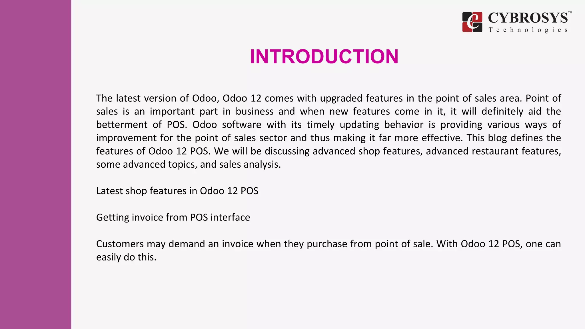 INTRODUCTION
The latest version of Odoo, Odoo 12 comes with upgraded features in the point of sales area. Point of
sales is an important part in business and when new features come in it, it will definitely aid the
betterment of POS. Odoo software with its timely updating behavior is providing various ways of
improvement for the point of sales sector and thus making it far more effective. This blog defines the
features of Odoo 12 POS. We will be discussing advanced shop features, advanced restaurant features,
some advanced topics, and sales analysis.
Latest shop features in Odoo 12 POS
Getting invoice from POS interface
Customers may demand an invoice when they purchase from point of sale. With Odoo 12 POS, one can
easily do this.
 