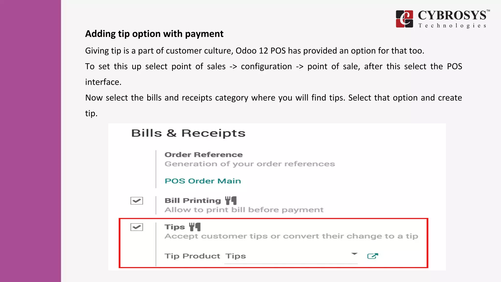 Adding tip option with payment
Giving tip is a part of customer culture, Odoo 12 POS has provided an option for that too.
To set this up select point of sales -> configuration -> point of sale, after this select the POS
interface.
Now select the bills and receipts category where you will find tips. Select that option and create
tip.
 