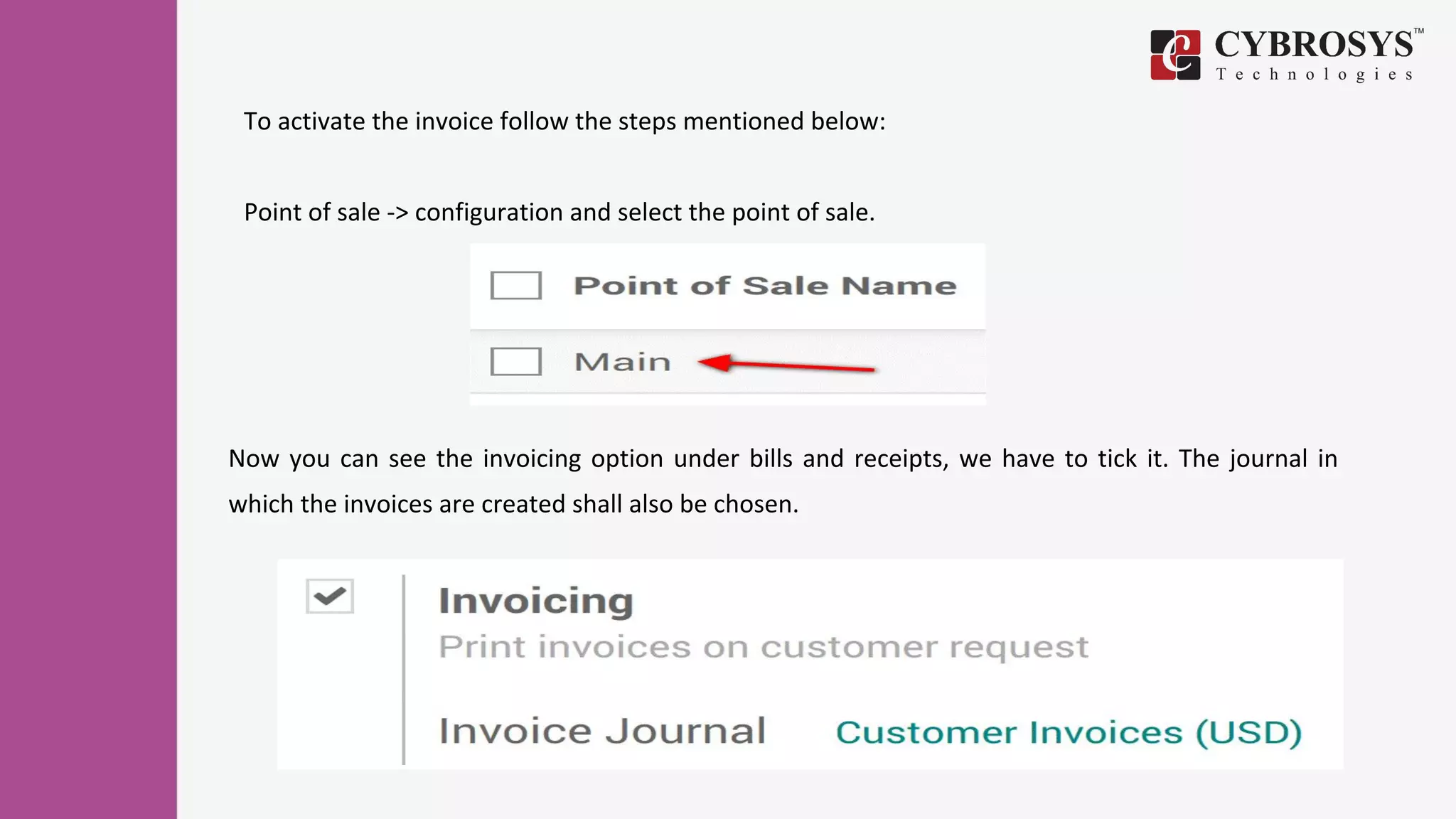 To activate the invoice follow the steps mentioned below:
Point of sale -> configuration and select the point of sale.
Now you can see the invoicing option under bills and receipts, we have to tick it. The journal in
which the invoices are created shall also be chosen.
 