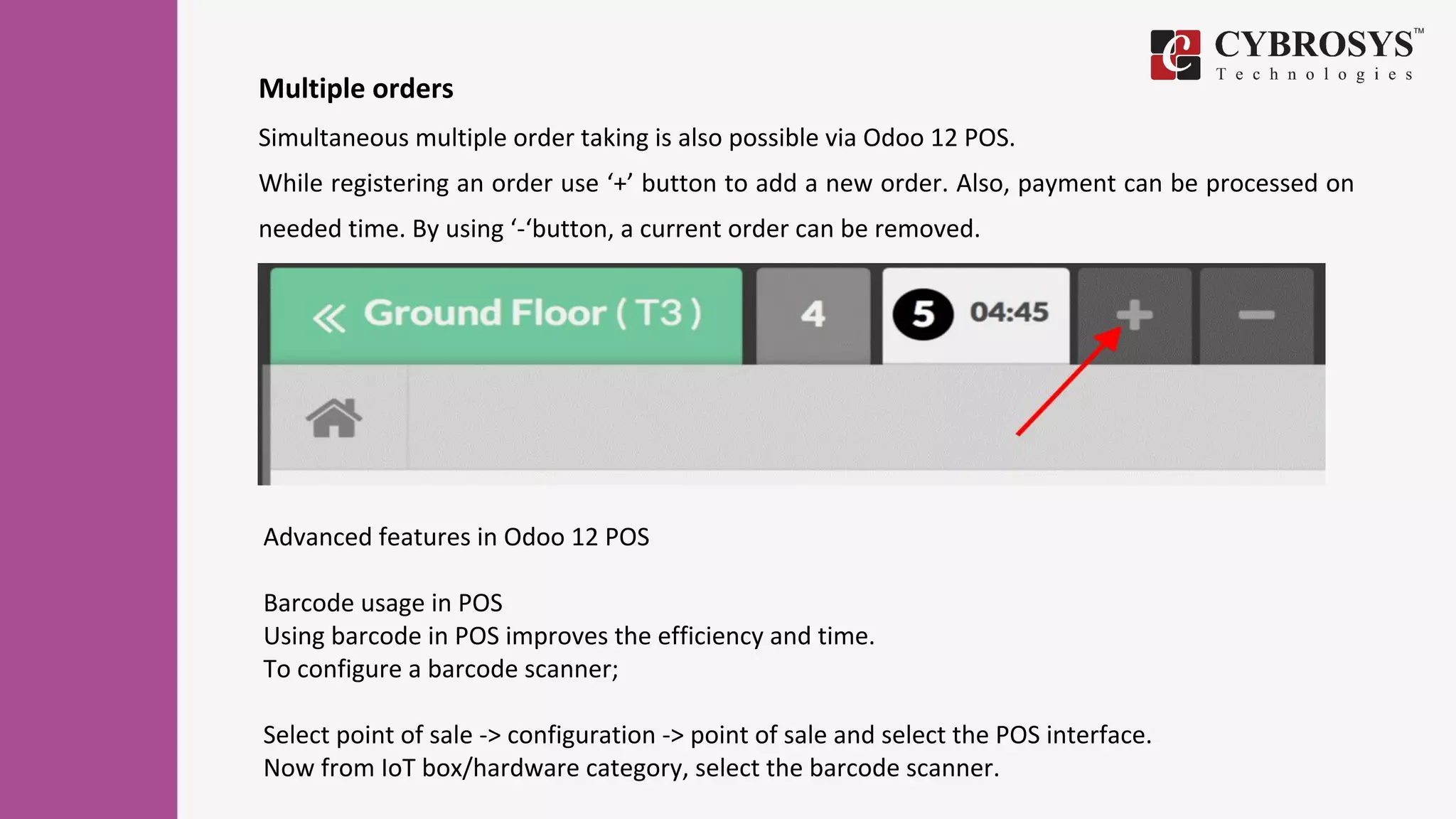 Multiple orders
Simultaneous multiple order taking is also possible via Odoo 12 POS.
While registering an order use ‘+’ button to add a new order. Also, payment can be processed on
needed time. By using ‘-‘button, a current order can be removed.
Advanced features in Odoo 12 POS
Barcode usage in POS
Using barcode in POS improves the efficiency and time.
To configure a barcode scanner;
Select point of sale -> configuration -> point of sale and select the POS interface.
Now from IoT box/hardware category, select the barcode scanner.
 
